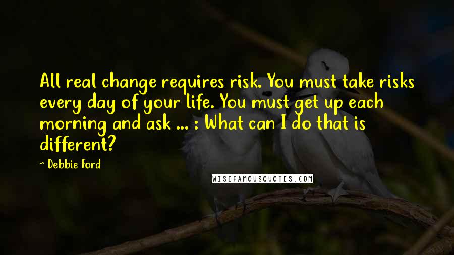 Debbie Ford Quotes: All real change requires risk. You must take risks every day of your life. You must get up each morning and ask ... : What can I do that is different?