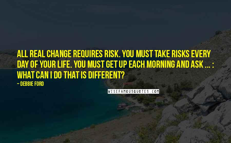 Debbie Ford Quotes: All real change requires risk. You must take risks every day of your life. You must get up each morning and ask ... : What can I do that is different?