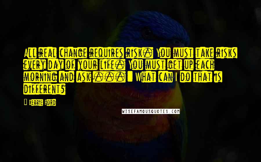 Debbie Ford Quotes: All real change requires risk. You must take risks every day of your life. You must get up each morning and ask ... : What can I do that is different?