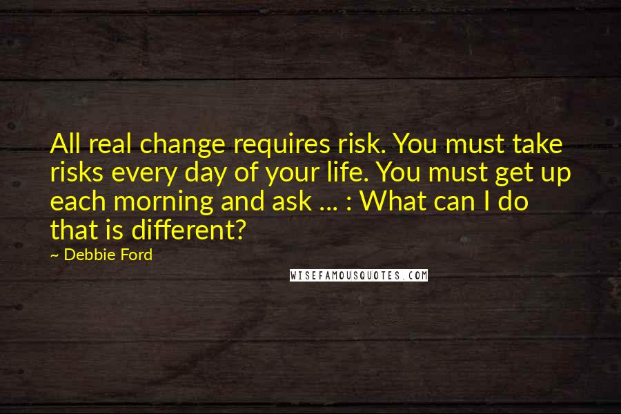 Debbie Ford Quotes: All real change requires risk. You must take risks every day of your life. You must get up each morning and ask ... : What can I do that is different?