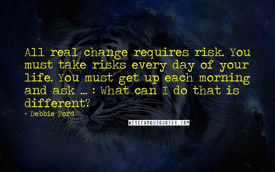 Debbie Ford Quotes: All real change requires risk. You must take risks every day of your life. You must get up each morning and ask ... : What can I do that is different?