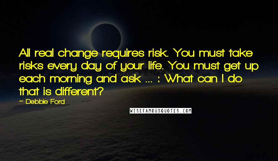 Debbie Ford Quotes: All real change requires risk. You must take risks every day of your life. You must get up each morning and ask ... : What can I do that is different?