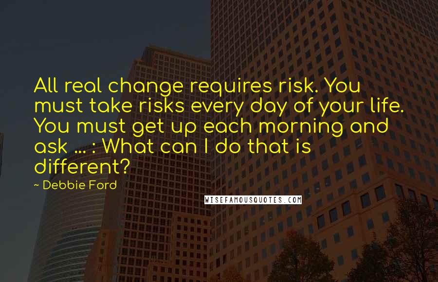 Debbie Ford Quotes: All real change requires risk. You must take risks every day of your life. You must get up each morning and ask ... : What can I do that is different?