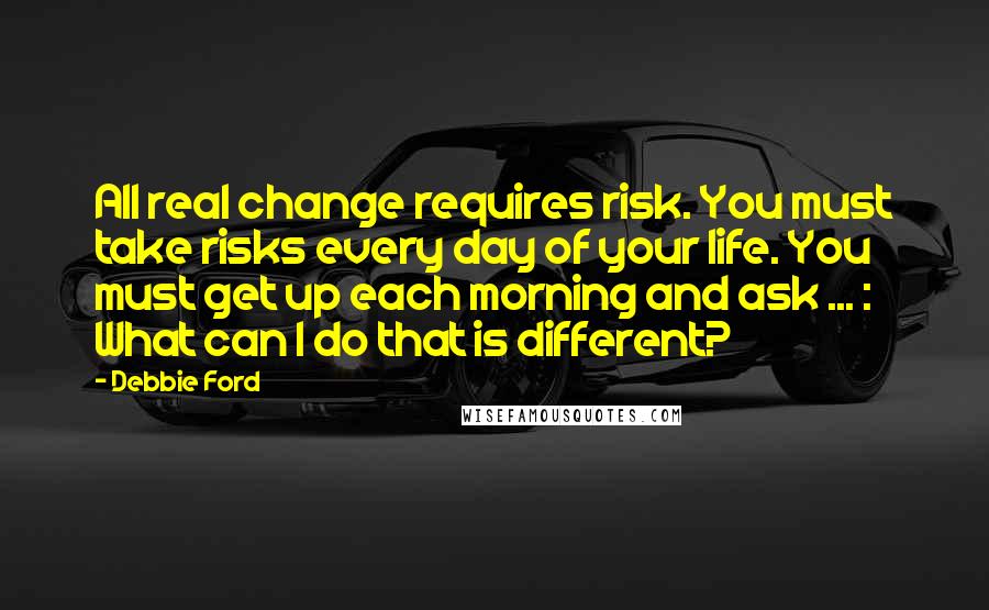 Debbie Ford Quotes: All real change requires risk. You must take risks every day of your life. You must get up each morning and ask ... : What can I do that is different?