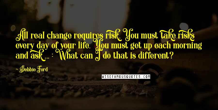 Debbie Ford Quotes: All real change requires risk. You must take risks every day of your life. You must get up each morning and ask ... : What can I do that is different?