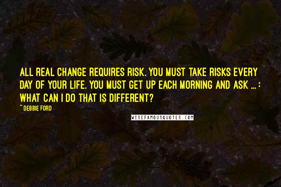 Debbie Ford Quotes: All real change requires risk. You must take risks every day of your life. You must get up each morning and ask ... : What can I do that is different?