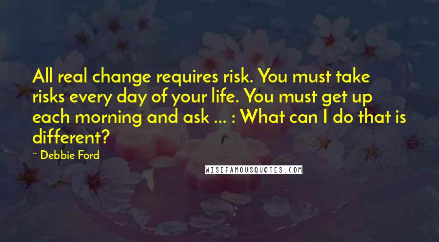 Debbie Ford Quotes: All real change requires risk. You must take risks every day of your life. You must get up each morning and ask ... : What can I do that is different?