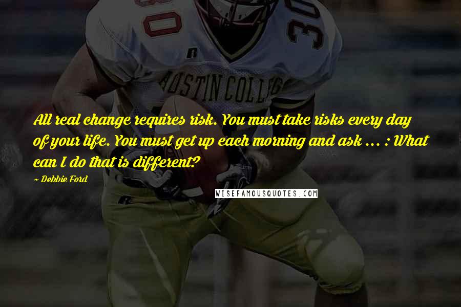 Debbie Ford Quotes: All real change requires risk. You must take risks every day of your life. You must get up each morning and ask ... : What can I do that is different?