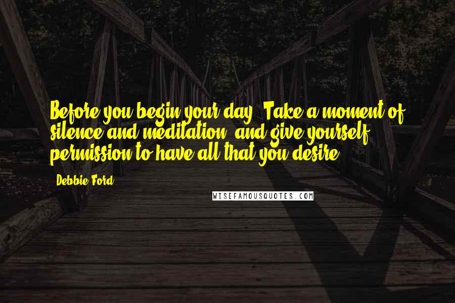 Debbie Ford Quotes: Before you begin your day: Take a moment of silence and meditation, and give yourself permission to have all that you desire.