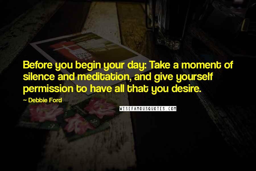 Debbie Ford Quotes: Before you begin your day: Take a moment of silence and meditation, and give yourself permission to have all that you desire.