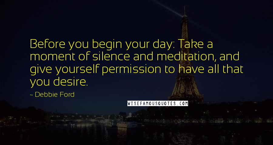 Debbie Ford Quotes: Before you begin your day: Take a moment of silence and meditation, and give yourself permission to have all that you desire.