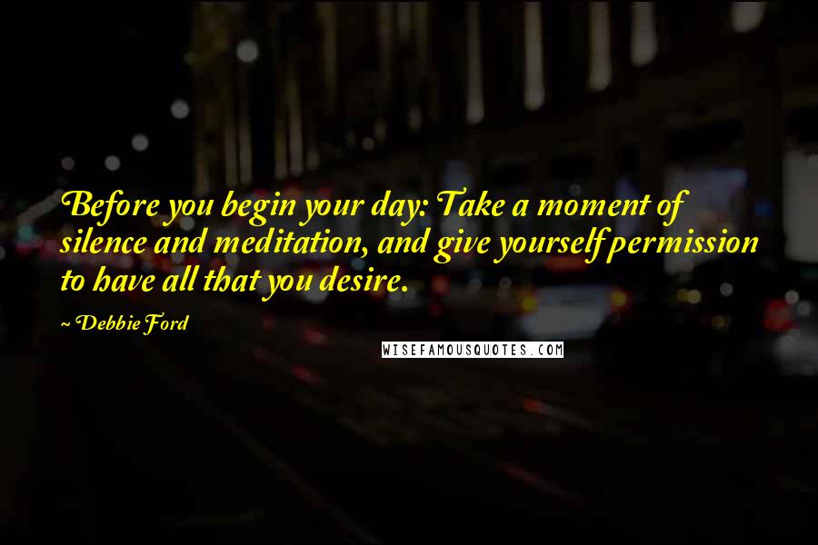 Debbie Ford Quotes: Before you begin your day: Take a moment of silence and meditation, and give yourself permission to have all that you desire.