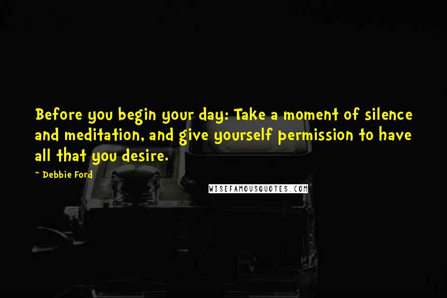 Debbie Ford Quotes: Before you begin your day: Take a moment of silence and meditation, and give yourself permission to have all that you desire.