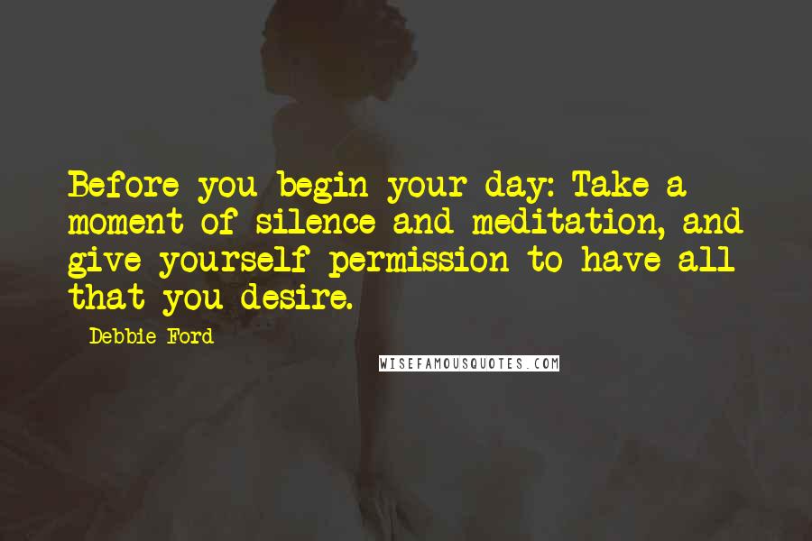 Debbie Ford Quotes: Before you begin your day: Take a moment of silence and meditation, and give yourself permission to have all that you desire.