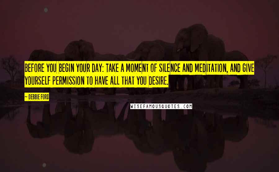 Debbie Ford Quotes: Before you begin your day: Take a moment of silence and meditation, and give yourself permission to have all that you desire.