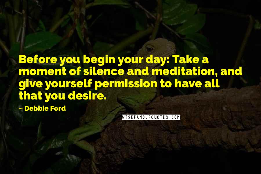 Debbie Ford Quotes: Before you begin your day: Take a moment of silence and meditation, and give yourself permission to have all that you desire.