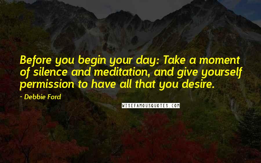 Debbie Ford Quotes: Before you begin your day: Take a moment of silence and meditation, and give yourself permission to have all that you desire.