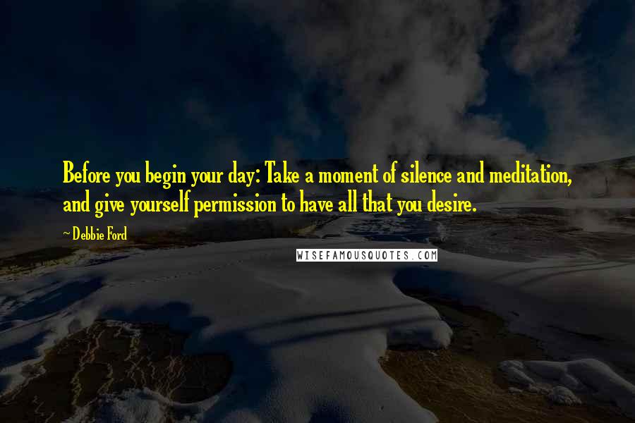 Debbie Ford Quotes: Before you begin your day: Take a moment of silence and meditation, and give yourself permission to have all that you desire.