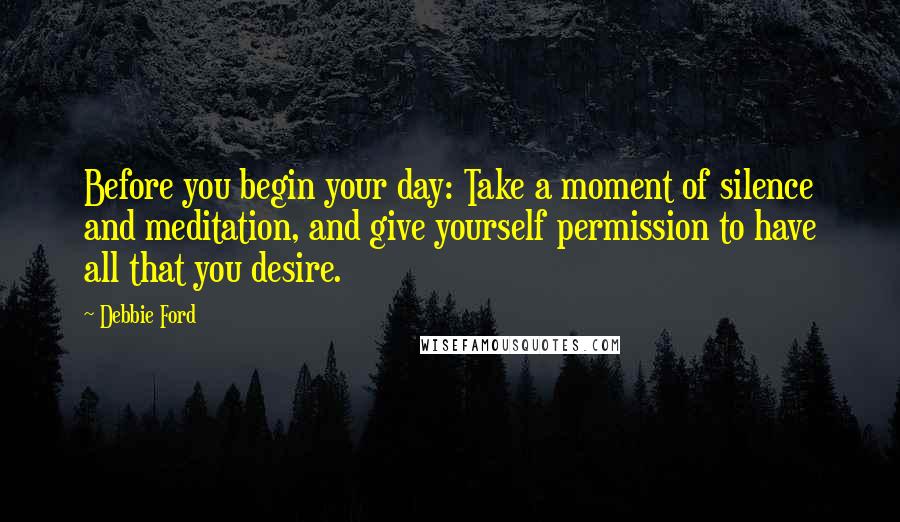 Debbie Ford Quotes: Before you begin your day: Take a moment of silence and meditation, and give yourself permission to have all that you desire.