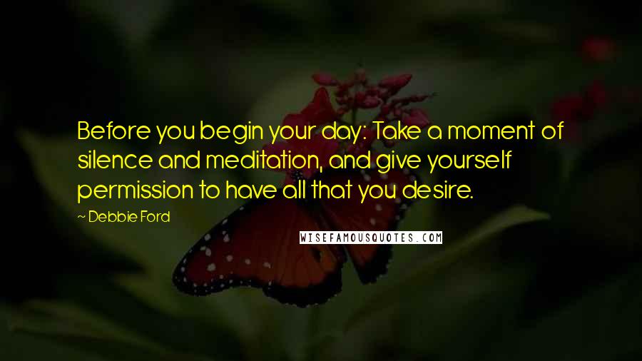 Debbie Ford Quotes: Before you begin your day: Take a moment of silence and meditation, and give yourself permission to have all that you desire.