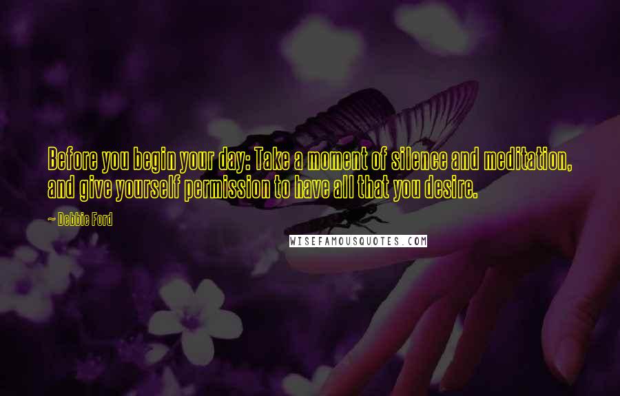 Debbie Ford Quotes: Before you begin your day: Take a moment of silence and meditation, and give yourself permission to have all that you desire.