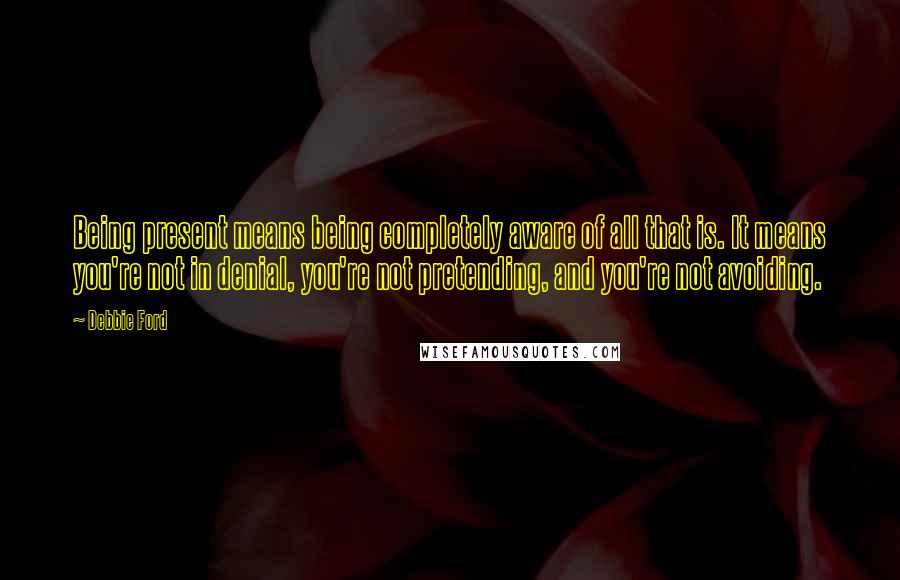 Debbie Ford Quotes: Being present means being completely aware of all that is. It means you're not in denial, you're not pretending, and you're not avoiding.