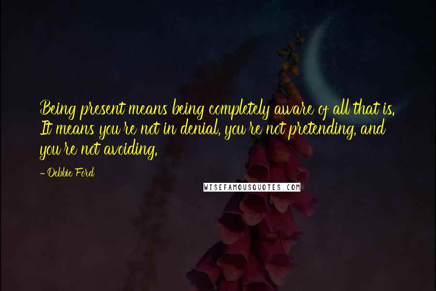 Debbie Ford Quotes: Being present means being completely aware of all that is. It means you're not in denial, you're not pretending, and you're not avoiding.