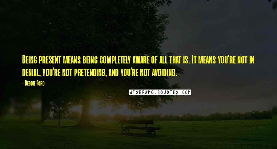 Debbie Ford Quotes: Being present means being completely aware of all that is. It means you're not in denial, you're not pretending, and you're not avoiding.