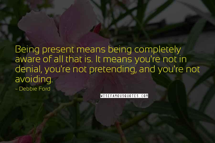 Debbie Ford Quotes: Being present means being completely aware of all that is. It means you're not in denial, you're not pretending, and you're not avoiding.