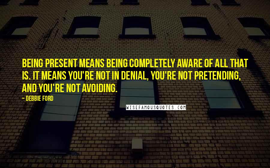 Debbie Ford Quotes: Being present means being completely aware of all that is. It means you're not in denial, you're not pretending, and you're not avoiding.