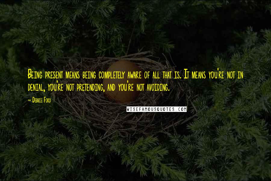 Debbie Ford Quotes: Being present means being completely aware of all that is. It means you're not in denial, you're not pretending, and you're not avoiding.