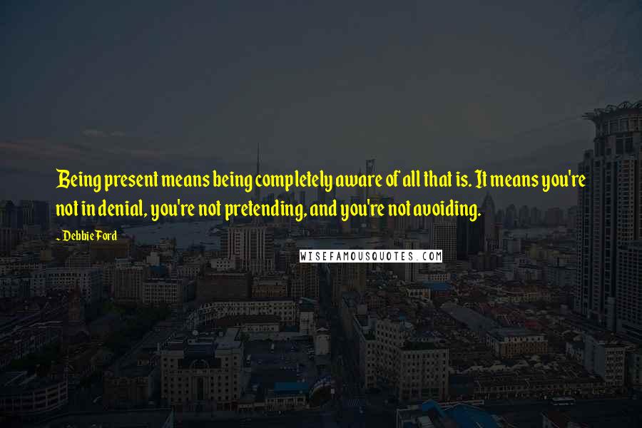 Debbie Ford Quotes: Being present means being completely aware of all that is. It means you're not in denial, you're not pretending, and you're not avoiding.