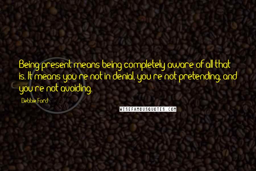 Debbie Ford Quotes: Being present means being completely aware of all that is. It means you're not in denial, you're not pretending, and you're not avoiding.