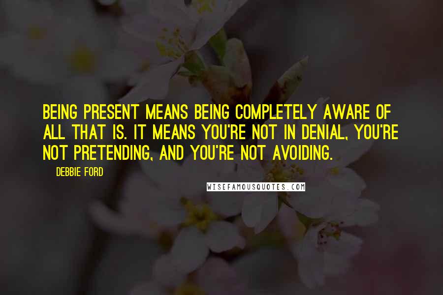 Debbie Ford Quotes: Being present means being completely aware of all that is. It means you're not in denial, you're not pretending, and you're not avoiding.