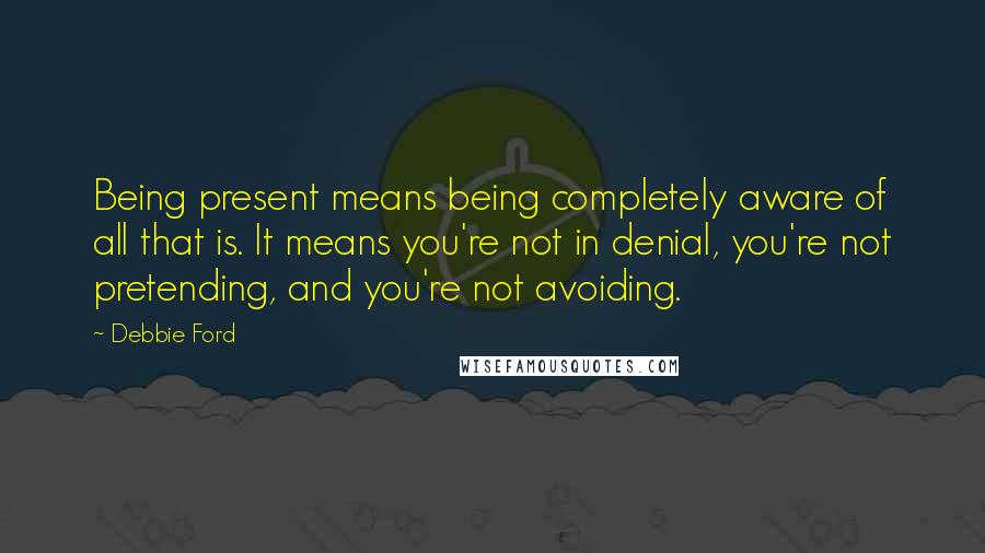 Debbie Ford Quotes: Being present means being completely aware of all that is. It means you're not in denial, you're not pretending, and you're not avoiding.