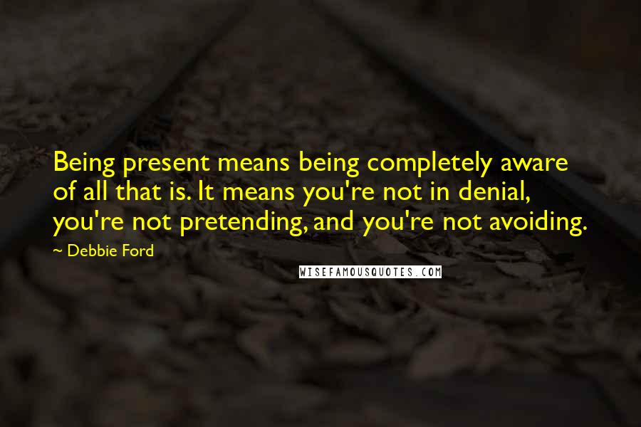 Debbie Ford Quotes: Being present means being completely aware of all that is. It means you're not in denial, you're not pretending, and you're not avoiding.