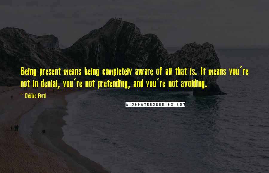 Debbie Ford Quotes: Being present means being completely aware of all that is. It means you're not in denial, you're not pretending, and you're not avoiding.