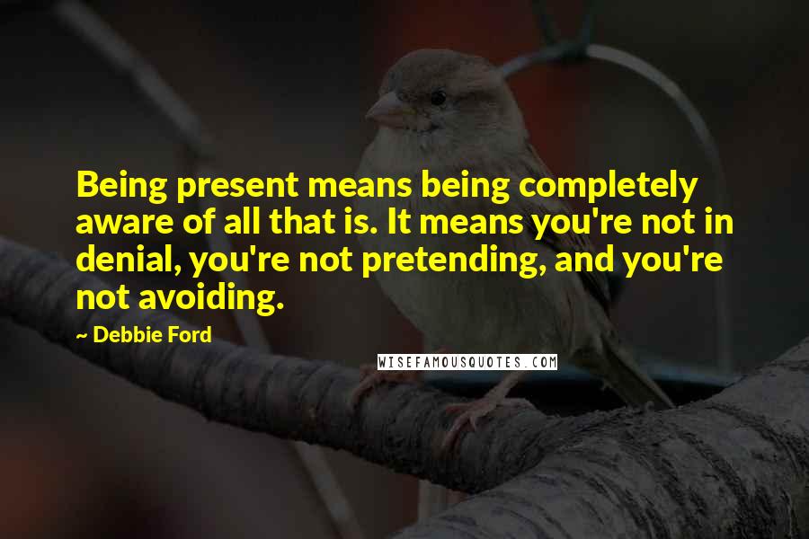 Debbie Ford Quotes: Being present means being completely aware of all that is. It means you're not in denial, you're not pretending, and you're not avoiding.