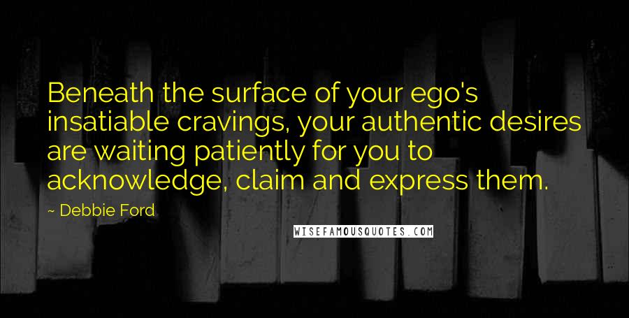 Debbie Ford Quotes: Beneath the surface of your ego's insatiable cravings, your authentic desires are waiting patiently for you to acknowledge, claim and express them.