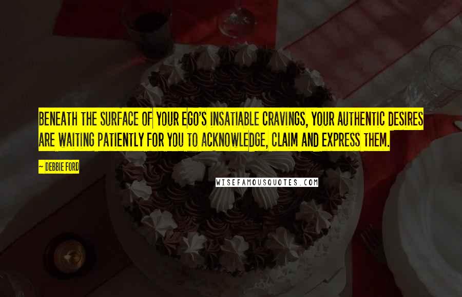 Debbie Ford Quotes: Beneath the surface of your ego's insatiable cravings, your authentic desires are waiting patiently for you to acknowledge, claim and express them.