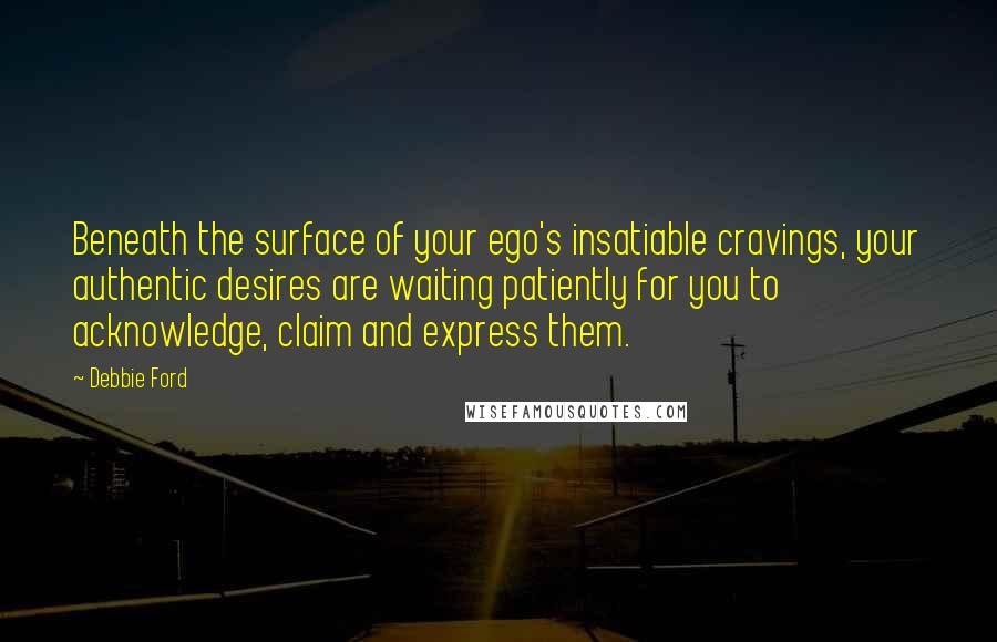 Debbie Ford Quotes: Beneath the surface of your ego's insatiable cravings, your authentic desires are waiting patiently for you to acknowledge, claim and express them.