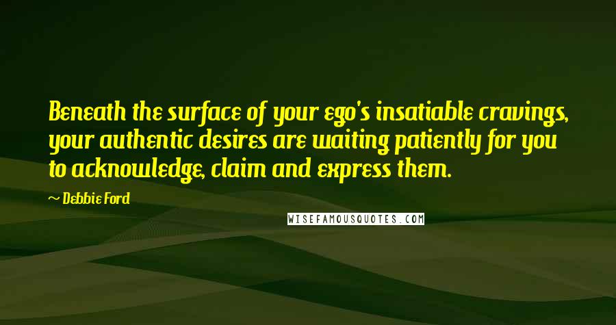 Debbie Ford Quotes: Beneath the surface of your ego's insatiable cravings, your authentic desires are waiting patiently for you to acknowledge, claim and express them.