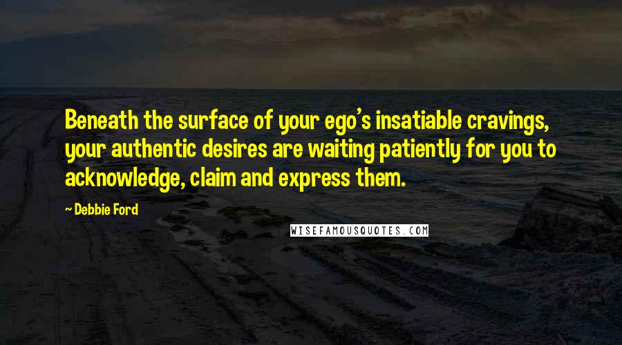 Debbie Ford Quotes: Beneath the surface of your ego's insatiable cravings, your authentic desires are waiting patiently for you to acknowledge, claim and express them.