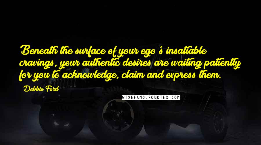 Debbie Ford Quotes: Beneath the surface of your ego's insatiable cravings, your authentic desires are waiting patiently for you to acknowledge, claim and express them.