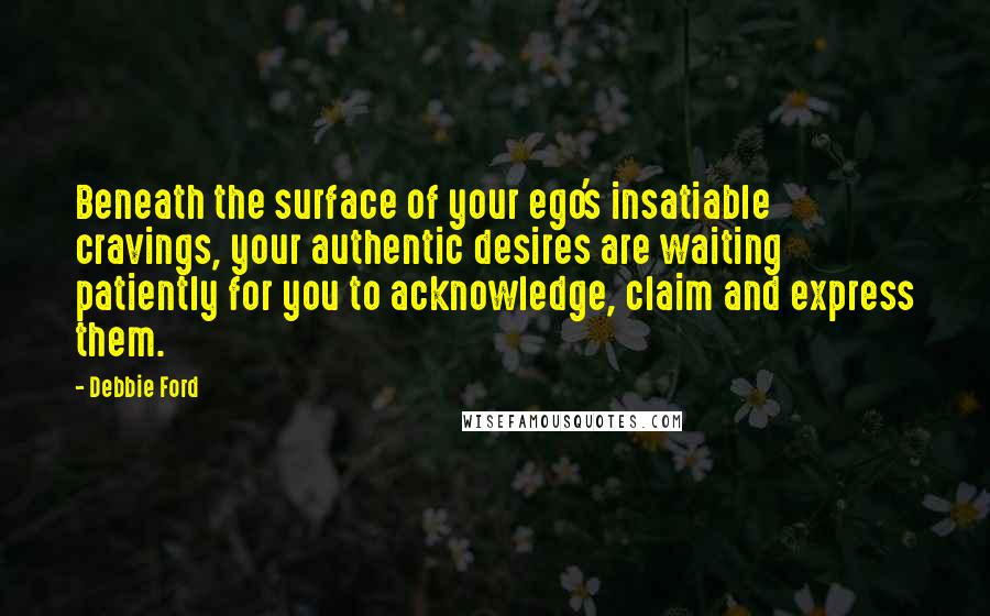 Debbie Ford Quotes: Beneath the surface of your ego's insatiable cravings, your authentic desires are waiting patiently for you to acknowledge, claim and express them.