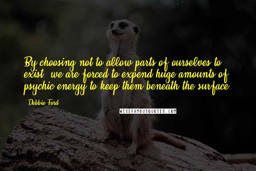 Debbie Ford Quotes: By choosing not to allow parts of ourselves to exist, we are forced to expend huge amounts of psychic energy to keep them beneath the surface.