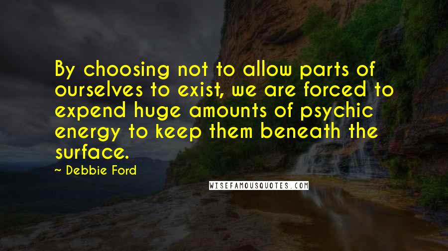 Debbie Ford Quotes: By choosing not to allow parts of ourselves to exist, we are forced to expend huge amounts of psychic energy to keep them beneath the surface.