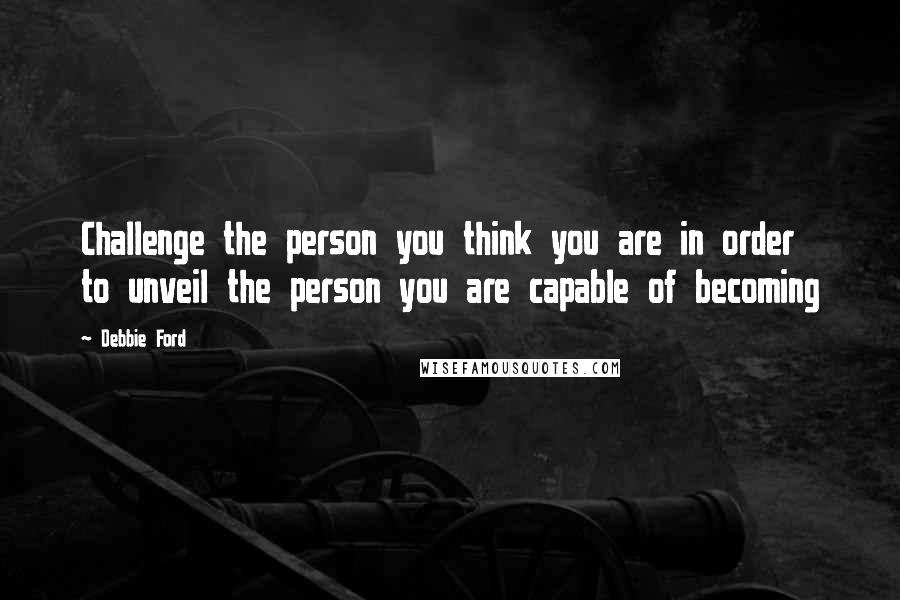 Debbie Ford Quotes: Challenge the person you think you are in order to unveil the person you are capable of becoming