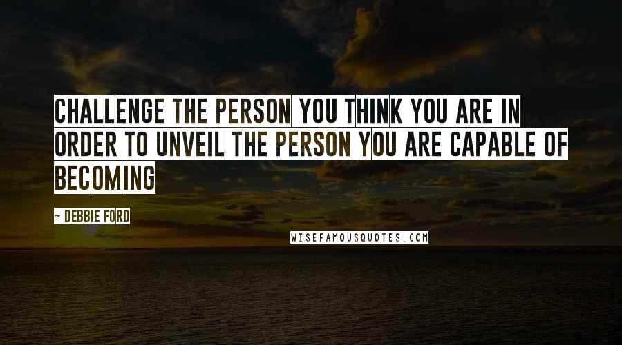 Debbie Ford Quotes: Challenge the person you think you are in order to unveil the person you are capable of becoming