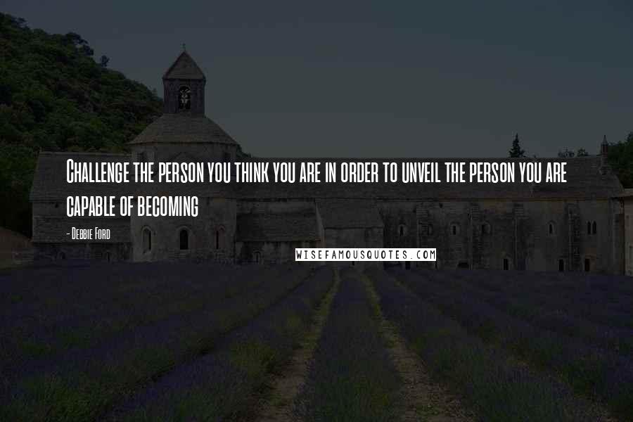 Debbie Ford Quotes: Challenge the person you think you are in order to unveil the person you are capable of becoming